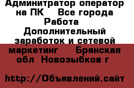 Админитратор-оператор на ПК  - Все города Работа » Дополнительный заработок и сетевой маркетинг   . Брянская обл.,Новозыбков г.